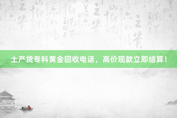 土产货专科黄金回收电话，高价现款立即结算！
