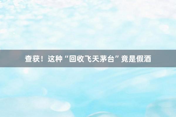 查获！这种“回收飞天茅台”竟是假酒