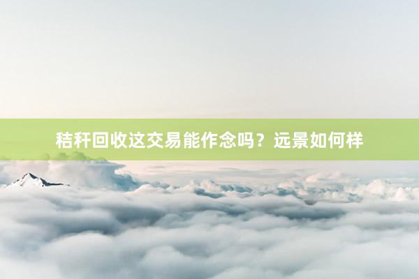 秸秆回收这交易能作念吗？远景如何样