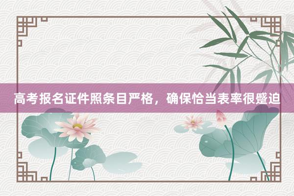 高考报名证件照条目严格，确保恰当表率很蹙迫